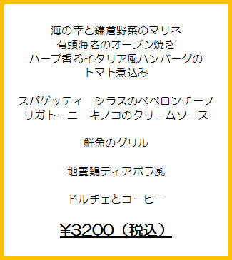 海の幸と鎌倉野菜のマリネ
有頭海老のオーブン焼き
ハーブ香るイタリア風ハンバーグのトマト煮込み

スパゲッティ　シラスのペペロンチーノ
リガトーニ　キノコのクリームソース

鮮魚のグリル

地養鶏ディアボラ風

ドルチェとコーヒー

￥3200（税込）