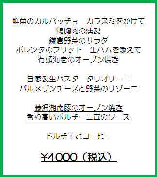 鮮魚のカルパッチョ　カラスミをかけて
鴨胸肉の燻製
鎌倉野菜のサラダ
ポレンタのフリット　生ハムを添えて
有頭海老のオーブン焼き

自家製生パスタ　タリオリーニ
パルメザンチーズと野菜のリゾーニ

藤沢湘南豚のオーブン焼き
香り高いポルチーニ茸のソース

ドルチェとコーヒー

￥4000（税込）