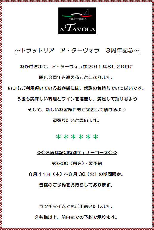 ～トラットリア　ア・ターヴォラ　３周年記念～
おかげさまで、ア・ターヴォラは2011年８月２０日に
開店３周年を迎えることになります。
いつもご利用頂いているお客様には、感謝の気持ちでいっぱいです。
今後も美味しい料理とワインを堪能し、満足して頂けるよう
そして、新しいお客様にもご来店して頂けるよう
頑張りたいと思います。
◇◇３周年記念特別ディナーコース◇◇
￥3800（税込）・要予約
８月1１日（木）～8月30（火）の期間限定。
皆様のご予約をお待ちしております。
ランチタイムでもご用意いたします。
２名様以上、前日までの予約で承ります。