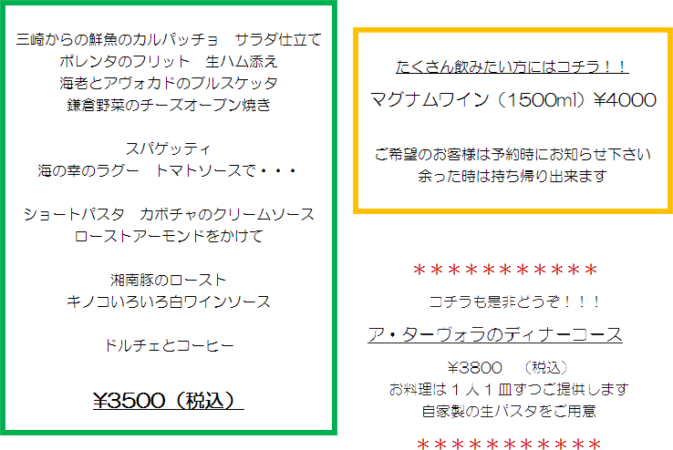 三崎からの鮮魚のカルパッチョ　サラダ仕立て
ポレンタのフリット　生ハム添え
海老とアヴォカドのブルスケッタ
鎌倉野菜のチーズオーブン焼き
スパゲッティ
海の幸のラグー　トマトソースで・・・
ショートパスタ　カボチャのクリームソース
ローストアーモンドをかけて
湘南豚のロースト
キノコいろいろ白ワインソース
ドルチェとコーヒー
￥3500（税込）
たくさん飲みたい方にはコチラ！！
マグナムワイン（1500ml）￥4000
ご希望のお客様は予約時にお知らせ下さい
余った時は持ち帰り出来ます
＊＊＊＊＊＊＊＊＊＊＊
コチラも是非どうぞ！！！
ア・ターヴォラのディナーコース
￥3800　（税込）
お料理は1人1皿ずつご提供します
自家製の生パスタをご用意
＊＊＊＊＊＊＊＊＊＊＊
